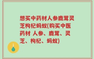 想买中药材人参鹿茸灵芝枸杞蚂蚁(购买中医药材 人参、鹿茸、灵芝、枸杞、蚂蚁)