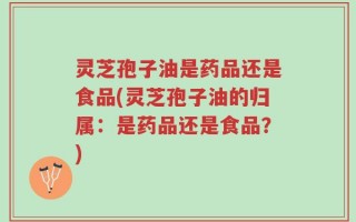 灵芝孢子油是药品还是食品(灵芝孢子油的归属：是药品还是食品？)