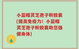 小蓝帽灵芝孢子粉胶囊(提高免疫力！小蓝帽灵芝孢子粉胶囊助您强健身体)