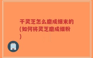 干灵芝怎么磨成细末的(如何将灵芝磨成细粉)