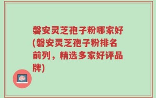 磐安灵芝孢子粉哪家好(磐安灵芝孢子粉排名前列，精选多家好评品牌)