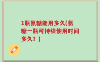 1瓶氨糖能用多久(氨糖一瓶可持续使用时间多久？)