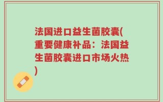法国进口益生菌胶囊(重要健康补品：法国益生菌胶囊进口市场火热)