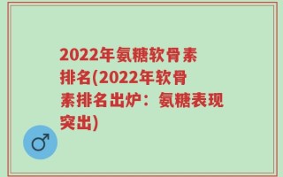 2022年氨糖软骨素排名(2022年软骨素排名出炉：氨糖表现突出)