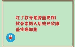 吃了软骨素膝盖更疼(软骨素摄入后或导致膝盖疼痛加剧
