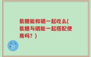 氨糖能和硒一起吃么(氨糖与硒能一起搭配使用吗？)