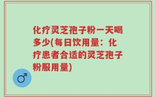 化疗灵芝孢子粉一天喝多少(每日饮用量：化疗患者合适的灵芝孢子粉服用量)