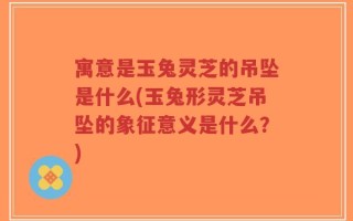 寓意是玉兔灵芝的吊坠是什么(玉兔形灵芝吊坠的象征意义是什么？)