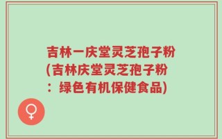 吉林一庆堂灵芝孢子粉(吉林庆堂灵芝孢子粉：绿色有机保健食品)