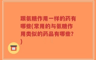 跟氨糖作用一样的药有哪些(常用的与氨糖作用类似的药品有哪些？)