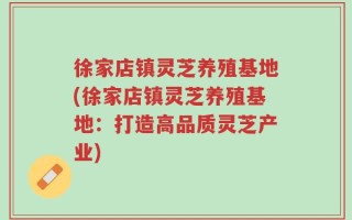 徐家店镇灵芝养殖基地(徐家店镇灵芝养殖基地：打造高品质灵芝产业)