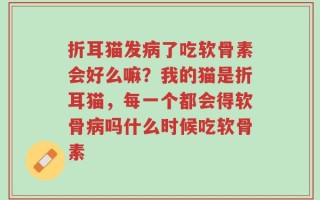 折耳猫发病了吃软骨素会好么嘛？我的猫是折耳猫，每一个都会得软骨病吗什么时候吃软骨素