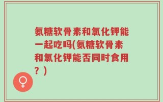 氨糖软骨素和氯化钾能一起吃吗(氨糖软骨素和氯化钾能否同时食用？)
