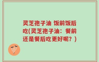 灵芝孢子油 饭前饭后吃(灵芝孢子油：餐前还是餐后吃更好呢？)