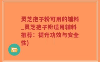 灵芝孢子粉可用的辅料_灵芝孢子粉适用辅料推荐：提升功效与安全性)