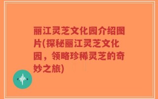 丽江灵芝文化园介绍图片(探秘丽江灵芝文化园，领略珍稀灵芝的奇妙之旅)