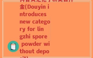 抖音灵芝孢子粉类目押金(Douyin introduces new category for lingzhi spore powder without deposit)