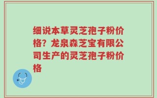 细说本草灵芝孢子粉价格？龙泉森芝宝有限公司生产的灵芝孢子粉价格