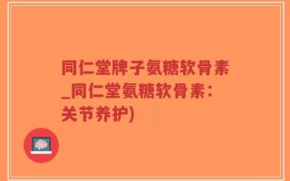 同仁堂牌子氨糖软骨素_同仁堂氨糖软骨素：关节养护)