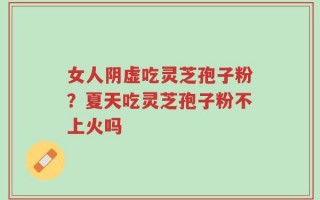 女人阴虚吃灵芝孢子粉？夏天吃灵芝孢子粉不上火吗