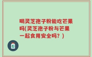 喝灵芝孢子粉能吃芒果吗(灵芝孢子粉与芒果一起食用安全吗？)