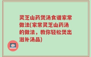 灵芝山药煲汤食谱家常做法(家常灵芝山药汤的做法，教你轻松煲出滋补汤品)