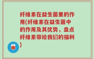 纤维素在益生菌里的作用(纤维素在益生菌中的作用及其优势，盘点纤维素带给我们的福利)