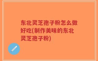 东北灵芝孢子粉怎么做好吃(制作美味的东北灵芝孢子粉)