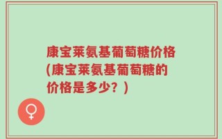 康宝莱氨基葡萄糖价格(康宝莱氨基葡萄糖的价格是多少？)