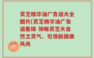 灵芝精华油广告语大全图片(灵芝精华油广告语集锦 领略灵芝大自然之灵气、引领新健康风尚