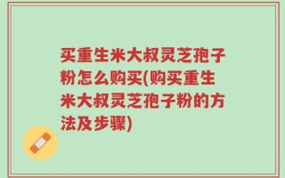 买重生米大叔灵芝孢子粉怎么购买(购买重生米大叔灵芝孢子粉的方法及步骤)