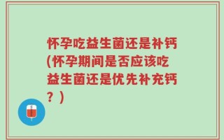 怀孕吃益生菌还是补钙(怀孕期间是否应该吃益生菌还是优先补充钙？)
