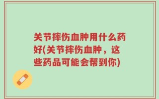 关节摔伤血肿用什么药好(关节摔伤血肿，这些药品可能会帮到你)