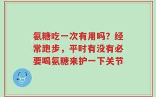 氨糖吃一次有用吗？经常跑步，平时有没有必要喝氨糖来护一下关节