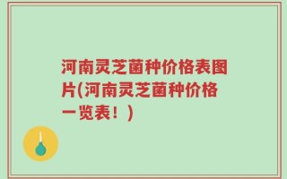 河南灵芝菌种价格表图片(河南灵芝菌种价格一览表！)