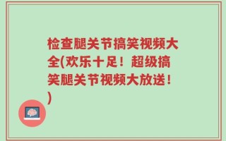 检查腿关节搞笑视频大全(欢乐十足！超级搞笑腿关节视频大放送！)