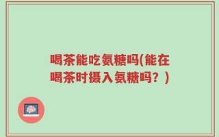 喝茶能吃氨糖吗(能在喝茶时摄入氨糖吗？)