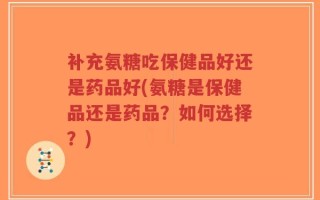 补充氨糖吃保健品好还是药品好(氨糖是保健品还是药品？如何选择？)
