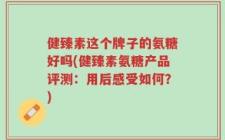 健臻素这个牌子的氨糖好吗(健臻素氨糖产品评测：用后感受如何？)