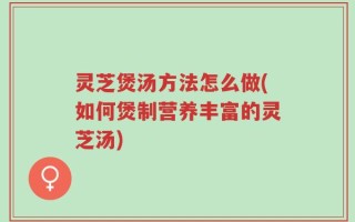 灵芝煲汤方法怎么做(如何煲制营养丰富的灵芝汤)