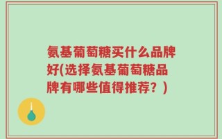 氨基葡萄糖买什么品牌好(选择氨基葡萄糖品牌有哪些值得推荐？)