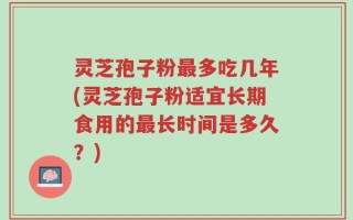 灵芝孢子粉最多吃几年(灵芝孢子粉适宜长期食用的最长时间是多久？)