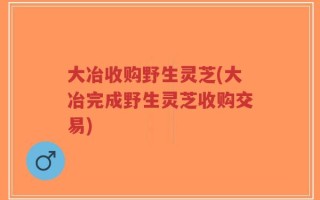 大冶收购野生灵芝(大冶完成野生灵芝收购交易)
