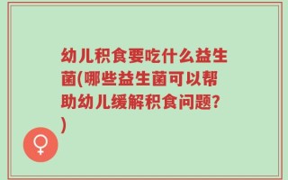 幼儿积食要吃什么益生菌(哪些益生菌可以帮助幼儿缓解积食问题？)