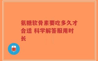 氨糖软骨素要吃多久才合适 科学解答服用时长