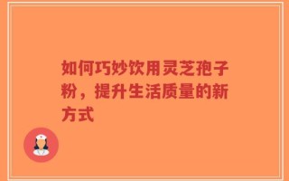 如何巧妙饮用灵芝孢子粉，提升生活质量的新方式