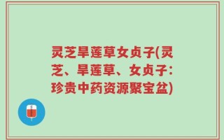 灵芝旱莲草女贞子(灵芝、旱莲草、女贞子：珍贵中药资源聚宝盆)