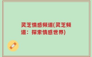 灵芝情感频道(灵芝频道：探索情感世界)