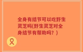 全身有结节可以吃野生灵芝吗(野生灵芝对全身结节有帮助吗？)
