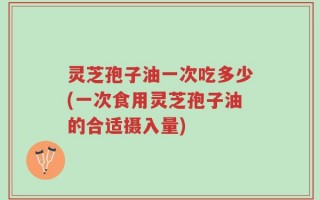 灵芝孢子油一次吃多少(一次食用灵芝孢子油的合适摄入量)